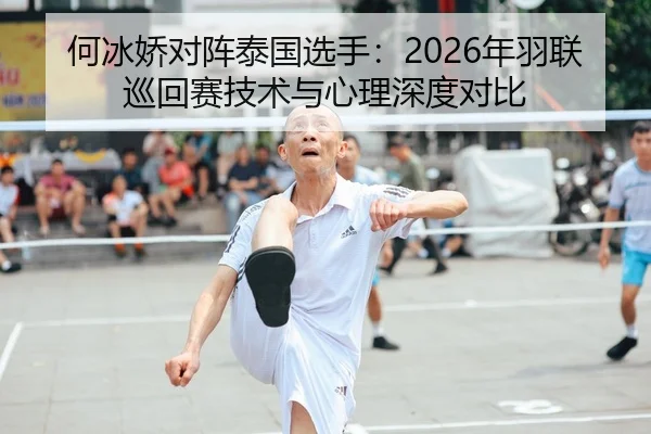 何冰娇对阵泰国选手：2026年羽联巡回赛技术与心理深度对比